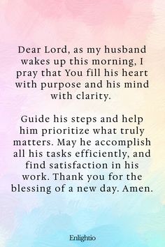 Good Morning Prayer for Him (for a Fruitful Day): Dear Lord, as my husband wakes up this morning, I pray that You fill his heart with purpose and his mind with clarity. Guide his steps and help him prioritize what truly matters. May he accomplish all his tasks efficiently, and find satisfaction in his work. Thank you for the blessing of a new day. Amen.