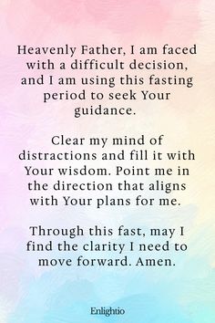 Prayer for Fasting for Decision Making: Heavenly Father, I am faced with a difficult decision, and I am using this fasting period to seek Your guidance. Clear my mind of distractions and fill it with Your wisdom. Point me in the direction that aligns with Your plans for me. Through this fast, may I find the clarity I need to move forward. Amen.