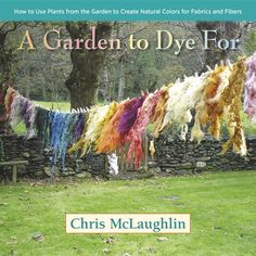 a garden to dye for how to use plants from the garden to create natural colors for fabrics and fibers