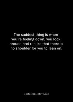 the saddest thing is when you're feeling down, you look around and realizing that there is no shoulder for you to learn on