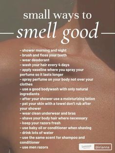 - shower morning and night - brush and floss your teeth everyday so you don't have bad breath - wear deodorant - wash your hair every 4 days - apply vaseline where you spray your perfume so it lasts longer - spray perfume on your body not over your clothes - use a good bodywash with only natural ingredients - after your shower use a moisturizing lotion - pat your skin with a towel don't rub after your shower - wear clean underwear and bras - shave your body hair where necessary - keep your razors fresh - use baby oil or conditioner when shaving - drink lots of water - use the same scent for shampoo and conditioner - use men razors Save for later!!!! #enrinareset #calfcarernutine How To Keep Your Body Clean, Body Lotion That Smells Good, Things To Do After Showering, How To Take Care Of Your Down There, How To Have Good Smelling Breath, How To Keep Your Breath Fresh All Day, How To Make Body Spray Last Longer, How To Have Fresh Breath All Day, How To Keep Perfume On All Day