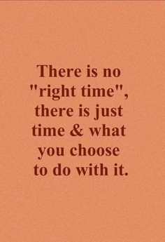 there is no right time, there is just time and what you choose to do with it