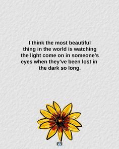 a yellow flower with the words i think the most beautiful thing in the world is watching the light come on in someone's eyes when they've been lost in the dark