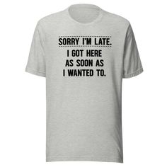 Elevate your wardrobe with the hilarious and relatable "Sorry I'm Late I Got Here As Soon As I Wanted To" t-shirt, now available from Kooskadoo! Tired of the same old excuses for running behind schedule? This unisex Bella-Canvas tee offers a refreshingly honest and humorous twist on the classic apology. Perfect for anyone who marches to the beat of their own drum, this tee is a playful way to embrace your unique sense of timing and priorities. Crafted with comfort and style in mind, this tee is Funny Text Print Relaxed Shirt, Funny Text Relaxed Fit T-shirt, Funny Text Print Shirt With Relaxed Fit, Funny Relaxed Fit Shirt With Text Print, Funny Short Sleeve Tops With Custom Text, Funny Cotton Tops With Custom Text, Statement Tees, Bella Canvas Tees, Funny T Shirt