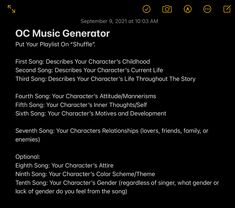 OC Music Generator
Put Your Playlist On “Shuffle”.
First Song: Describes Your Character’s Childhood
Second Song: Describes Your Character’s Current Life
Third Song: Describes Your Character’s Life Throughout The Story
Fourth Song: Your Character’s Attitude/Mannerisms
Fifth Song: Your Character’s Inner Thoughts/Self
Sixth Song: Your Character’s Motives and Development
Seventh Song: Your Characters Relationships (lovers, friends, family, or enemies) Song Character Challenge, Oc Favorite Things, Playlist For Oc, Oc Playlist Challenge, Song Oc Challenge, Oc Music Challenge, Make A Playlist For Your Oc