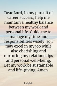 Prayer for Prosperity (for Work-Life Balance): Dear Lord, in my pursuit of career success, help me maintain a healthy balance between my work and personal life. Guide me to manage my time and responsibilities wisely, so I may excel in my job while also cherishing and nurturing my relationships and personal well-being. Let my work be sustainable and life-giving. Amen.