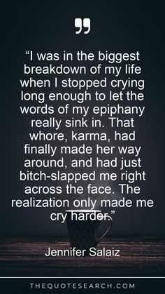 “I was in the biggest breakdown of my life when I stopped crying long enough to let the words of my epiphany really sink in. That whore, karma, had finally made her way around, and had just bitch-slapped me right across the face. The realization only made me cry harder.” Breakdown Quotes, Search Quotes, Emotional Baggage, Stop Crying, Philosophy Quotes, Epiphany, Sink In, Albert Einstein, The Words