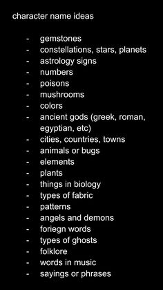 character name ideas

gemstones
constellations, stars, planets
astrology signs
numbers
poisons
mushrooms
colors 
ancient gods (greek, roman, egyptian, etc)
cities, countries, towns
animals or bugs
elements 
plants
things in biology
types of fabric
patterns
angels and demons
foreign words
types of ghosts
folklore
words in music
sayings or phrases Female Villain Oc Art, Name Ideas For Stories, Oc World Ideas, Ghost Oc Ideas, Oc Creation Guide, Stuff To Do With Ocs, Cyberpunk Name Ideas, Names For Villains, Name Prompts