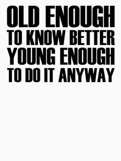 an old enough to know better young enough to do it anyway poster with black and white text