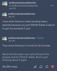 Tumblr user “and humans loved stories” : I love when there’s a really bending heavy episode because you just KNOW Sokka is about the get the dumbest C plot

Tumblr user “and humans loved stories” (via reblog) : They stuck that boy in a hole for 22 minutes

Tags (via same blog) : # and he’s like yeah I can carry this plot line anyway and he COULD # atla # sorry just thinking about it again Chat Ideas