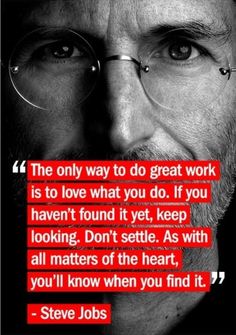 The only way to do great work is to love what you do. If you haven't found it yet, keep looking. Don't settle. As with all matters of the heart, you'll know when you find it. - Steve Jobs Steve Jobs Quotes, Work Quotes, Steve Jobs, Quotable Quotes, True Words, Inspire Me, Cool Words