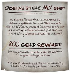 A dirt-smudged and coffee-stained medieval fantasy style parchment reads: Goblins stole MY ship! My ship, the Rogue Wave, was overcome by stowaway goblins in the night. The crew were allowed to flee by rowboat unharmed so I do not wish ill will upon these individuals, but that ship is part of my lifeblood; it MUST be returned. 800 gold reward for any crew able to return the Rogue Wave in good sailing condition. Ask for Captain Aria at The Water's Call by the docks for leads on where to search. Dnd Pirate Adventure, Dnd Adventure Ideas, Dnd Pirates, Dnd Pirate, Game Suggestions