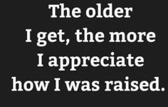 the older i get, the more i appreciate to appreciate how i was raised