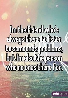 someone is saying i'm the friend who's always there to listen to someone's problems but i'm also the person who ones there for