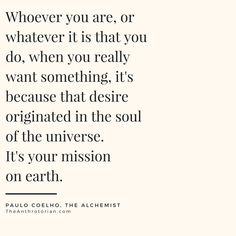 "Whoever you are, or whatever it is that you do, when you really want something, it's because that desire originated in the soul of the universe. It's your mission on earth."—PAULO COELHO, THE ALCHEMIST Amazing Quotes To Live By, Alchemist Quotes Paulo Coelho, Paulo Coelho Quotes The Alchemist, Explorer Quotes, Exploration Quotes, Paulo Coelho Books, Top Motivational Quotes