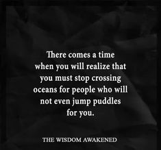 there comes a time when you will relize that you must stop crossing oceans for people who will not even jump puddles for you