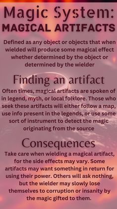 A magical artifact is defined as any object that when wielded will produce some magical effect whether determined by the object or by the wielder. To find an artifact, one must use hints from legends and folklore, maps, or instruments to detect sources of magic. The consequences of wielding magical artifacts are that often using their power comes with a price, and even if it says it doesn't, the wielder may slowly lose themselves to corruption and insanity. Elemental Magic System Ideas, Magic School Inspiration, World Building Magic Systems, Types Of Magical Beings, Types Of Magic Systems, Magic System Questions, Magical Objects Ideas, Elemental Magic System, Power System Ideas