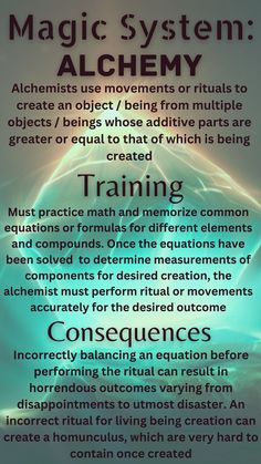 Alchemy uses movements and rituals to create an object or being from multiple objects or beings whose additive parts are greater or equal to that which is being created. To train, one must practice math and memorize common formulas for compounds. Using equations, the alchemist will know whether they have enough parts to create their desired creation. A consequence of such a system is that imbalancing an equation can result in horrendous outcomes, such as utmost disaster to homunculi Magic Spell Book, Wiccan Spell Book, Witchcraft Spell Books, Something Something, Writing Inspiration Prompts, Book Writing Inspiration