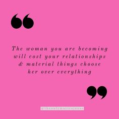 the woman you are becoming will cost your relationss and material things choose her over everything