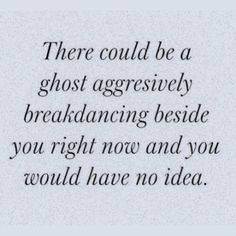 there could be a ghost aggressively breaking beside you right now and you would have no idea