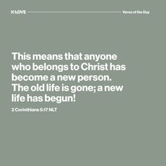 K-LOVE's Verse of the Day. This means that anyone who belongs to Christ has become a new person. The old life is gone; a new life has begun! 2 Corinthians 5:17 NLT