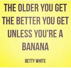 the older you get the better you get unless you're a banana