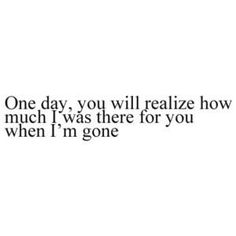 a quote that says one day, you will really relize how much i was there for you when i'm gone