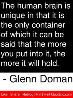 a quote from glenn doman about the human brain is unique in that it is the only container of which can be said at the more you put into it, the more