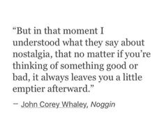 "But in that moment I understood what they say about nostalgia, that no matter if you're thinking of something good or bad, it always leaves you a little emptier afterward."
- John Corey Whaley, Noggin Hometown Nostalgia Quotes, Quotes About Childhood Nostalgia, Nastolgia Quotes, Leaving Childhood Home Quotes, Childhood Quotes Memories Nostalgia, Childhood Nostalgia Quotes, Nostalgia Quotes Feelings, Nostalgia Quotes Childhood, Nostalgia Quotes Memories