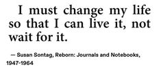 a quote from susan sontag on change my life, so that i can live it, not wait for it