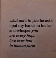 a piece of paper that has some type of writing on it with the words what am i to you he asks, i put my hands in his lap and whisper you are every hope i've ever had in human form