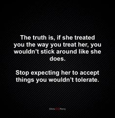 the truth is, if she treated you the way you treat her, you wouldn't stick around like she does