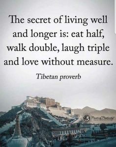 a quote from tibetan prove that reads the secret of living well and longer is eat half, walk double, laugh triple and love without measure