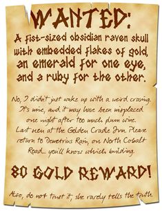 A poster that is frayed on top and bottom reads:

WANTED:
A fist-sized obsidian raven skull with embedded flakes of gold, an emerald for one eye, and a ruby for the other.

No, I didn’t just wake up with a weird craving. It’s mine, and it may have been misplaced one night after too much plum wine. Last seen at the Golden Cradle Inn. Please return to Demetrius Rain, on North Cobalt Road… you’ll know which building.

80 Gold Reward!

Also, do not trust it, she rarely tells the truth. Weird Cravings, Dnd Stories, Dungeon Master's Guide, Dnd Funny, Dnd 5e Homebrew, Dnd Dragons, Raven Skull, Dungeons And Dragons Game, D D Maps