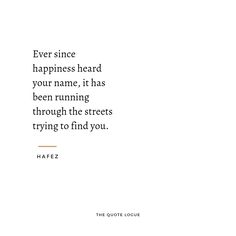 a quote from hafez that says, ever since happiness heard your name, it has been running through the streets trying to find you