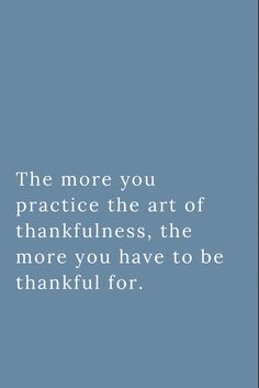 the more you practice the art of thanksgiving, the more you have to be grateful for