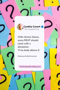 A colorful image with a background of multicolored sticky notes featuring large question marks, representing uncertainty. Overlayed is a mock social media post from Cynthia Covert, The Disabled Diva, with the quote: "With chronic illness, every RSVP should come with a disclaimer: ‘If my body allows it.’" The bottom includes the hashtag #WelcomeToMyChronicLife and the website TheDisabledDivaBlog.com. Invisible Illness, Diva, Encouragement, Humor, How To Plan, Feelings, Humour