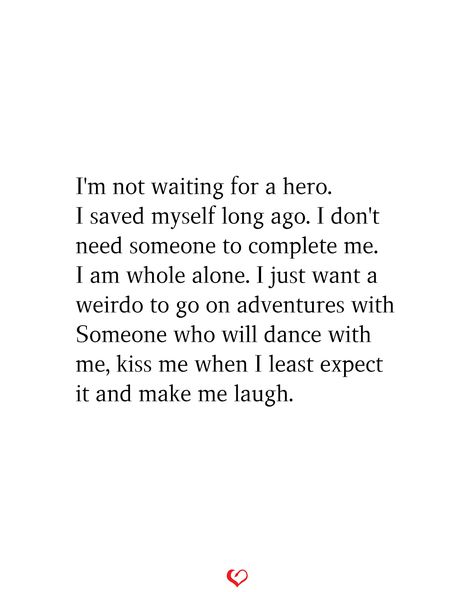 I'm not waiting for a hero. I saved myself long ago. I don't need someone to complete me. I am whole alone. I just want a weirdo to go on adventures with Someone who will dance with me, kiss me when I least expect it and make me laugh. #relationship #quote #love #couple #quotes Dont Want A Relationship Quotes, I Want A Deep Love Quotes, I Dont Need A Relationship Quotes, I Dont Need Love Quotes, I Don’t Need Love Quotes, I Want Someone To Want Me Quotes, All I Want Is Happiness Quotes, I Want My Person Quotes, Just Be With Me Quotes