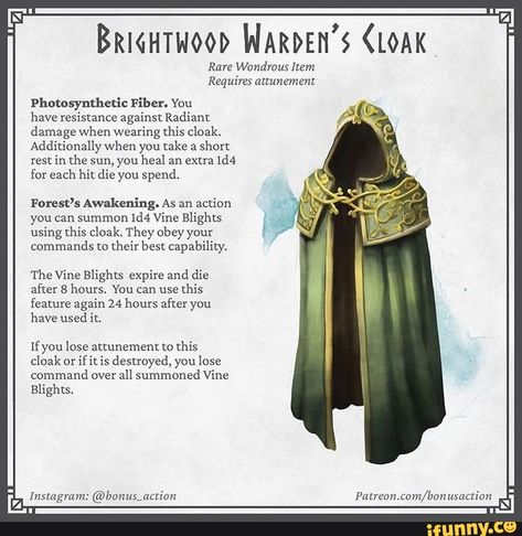 Bricurwood WARDEN'S CLOAK" Rare Wondrous Item Requires attunement Photosynthetic Fiber. You have resistance against Radiant damage when wearing this cloak. Additionally when you take a short rest in the sun, you heal an extra 1d4 for each hit die you spend. Forest's Awakening. As an action you can summon 1d4 Vine Blights using this cloak. They obey your commands to their best capability. 'The Vine Blights expire and die after 8 hours. You can use this feature again 24 hours after you have used i Fantasy Illustration Art, Magic Armor, Dnd Druid, Dnd Stats, Dnd Stories, Dungeon Master's Guide, Dnd Races, Dungeons And Dragons 5e, Dungeons And Dragons Art