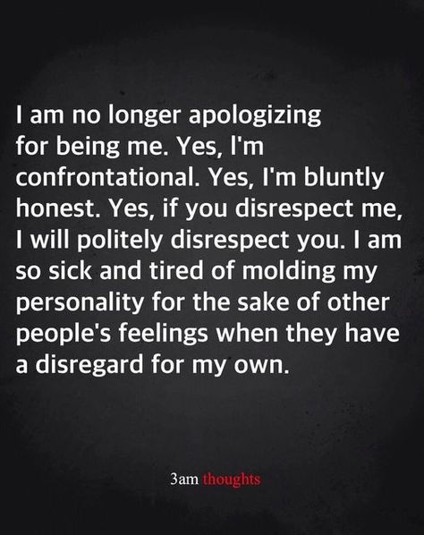 I am no longer apologizing for being me. Yes, I'm confrontational. Yes, I'm bluntly honest. Yes, if you disrepsect me, I will politely disrespect you. I am so sick and tired of molding my personality for the sake of other people's feelings when they have a disregard for my own. ~ 3 am thoughts Disrespect Quotes, Sick Quotes, Anger Quotes, Being Me, My Personality, Healthy Routine, Yoga Fashion, Lesson Quotes, Life Lesson Quotes