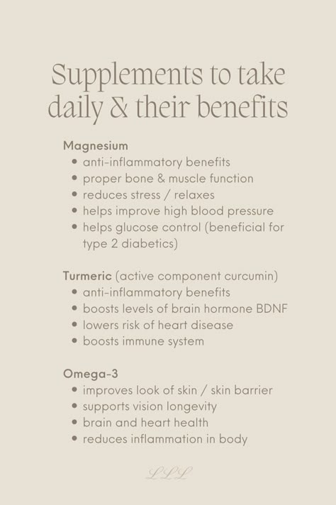 Supplements to take& their benefits: 
Magnesium
anti-inflammatory benefits
proper bone & muscle function
reduces stress / relaxes 
helps improve high blood pressure
helps glucose control (beneficial for type 2 diabetics)

Turmeric (active component curcumin)
anti-inflammatory benefits 
boosts levels of brain hormone BDNF
lowers risk of heart disease 
boosts immune system 

Omega-3
improves look of skin / skin barrier
supports vision longevity 
brain and heart health 
reduces inflammation in body Good Vitamins For Women, Supplements For Men, Healthy Hormones, Women Supplements, Feminine Health, Women Health Care, Vitamins And Supplements, Supplements For Women, Daily Vitamins