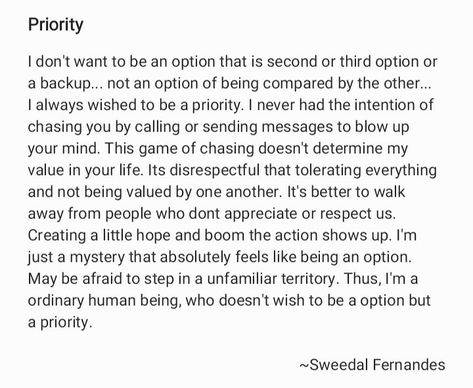 I don't want to be an option that is second or third option or a backup... not an option of being compared by the other... I always wished to be a priority. I never had the intention of chasing you by calling or sending messages to blow up your mind. This game of chasing doesn't determine my value in your life. Its disrespectful that tolerating everything and not being valued by one another. It's better to walk away from people who dont appreciate or respect us rather then creating a little hope Always An Option Never A Priority, Never A Priority, Priorities Quotes, My Values, Mindfulness, Quick Saves