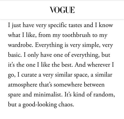 Vogue article: 
I just have very specific tastes and I know what I like, from my toothbrush to my wardrobe. Everything is very simple, very basic. I only have one of everything, but it's the one I like the best. And wherever I go, I curate a very similar space, a similar atmosphere that's somewhere between spare and minimalist. It's kind of random, but a good-looking chaos. Vogue Beauty Secrets, Oxford City, Vogue Beauty, S Diary, My Wardrobe, Be Real, Love Stories, New Energy, Just Girly Things