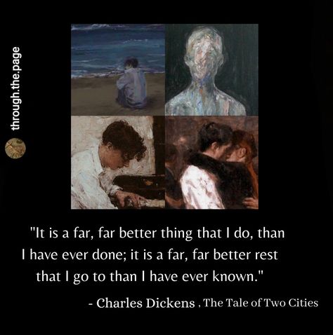 "It is a far, far better thing that I do, than I have ever done; it is a far, far better rest that I go to than I have ever known." - Charles Dickens, The Tale of Two Cities These lines are said by Sydney Carton, a character from The Tale Of Two Cities. He willingly gets ready to die in place of the husband (Charles Darnay) of the woman (Lucy) whom he dearly loves. He sacrifices his life for her and says these lines before getting executed. Tale Of Two Cities Aesthetic, A Tale Of Two Cities Aesthetic, Cities Aesthetic, Charles Dickens Quotes, A Tale Of Two Cities, Fav Quotes, Charles Dickens, City Aesthetic, Music Quotes