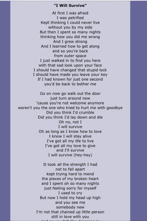 "I Will Survive" is a hit song first performed by American singer Gloria Gaynor, released in 1978. It was written by Freddie Perren and Dino Fekaris. The song's lyrics describe the narrator's discovery of personal strength following an initially devastating breakup. The song is also frequently recalled as a symbol of female strength and as a gay anthem. Written Song Lyrics, Who Says Lyrics, Self Written Songs, Poem Song Lyrics, I Will Survive, Song Ideas Writing Lyrics Poem, Turning Poems Into Songs, I Will Survive Lyrics, Over You Daughtry Lyrics