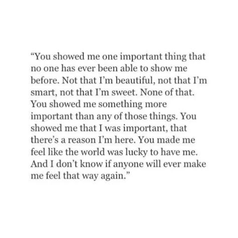 “You showed me one important thing that no ones has ever been able to show me before. Not that I'm beautiful, not that I'm smart, not that I'm sweet. None of that. You showed me something more important than any of those things. You showed me that I was important, that there's a reason I'm here. You made me feel like the world was lucky to have me. And I don't know if anyone will ever make me feel that way again.” Deep Meaningful Quotes, Good Quotes, Quotes For Him, Poetry Quotes, Love Quotes For Him, Pretty Words, Cute Quotes, Show Me, Be Yourself Quotes