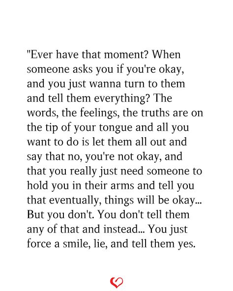 "Ever have that moment? When someone asks you if you're okay, and you just wanna turn to them and tell them everything? The words, the feelings, the truths are on the tip of your tongue and all you want to do is let them all out and say that no, you're not okay, and that you really just need someone to hold you in their arms and tell you that eventually, things will be okay... But you don't. You don't tell them any of that and instead... You just force a smile, lie, and tell them yes. If I Could Tell You, When You Have So Much To Say But Cant, I Wish I Have Someone I Can Talk To, When Someone Asks How Are You, Doesn’t Feel Like Christmas, I Wish Someone Would Ask If Im Okay, Telling Someone Your Feelings, Hold Me Quotes, Things Will Be Okay