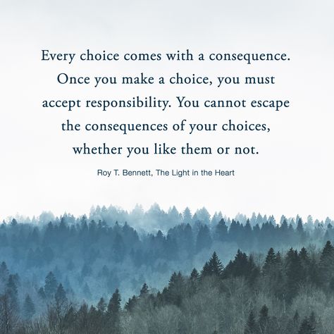 Every choice comes with a consequence. Once you make a choice, you must accept responsibility. You cannot escape the consequences of your choices, whether you like them or not.  Roy T. Bennett, The Light in the Heart Personal Choices Quotes, Hard Choices Quotes, Consequences Quotes, Responsibility Quotes, Decision Quotes, Life Choices Quotes, Choices Quotes, Beautiful Thoughts, Einstein Quotes