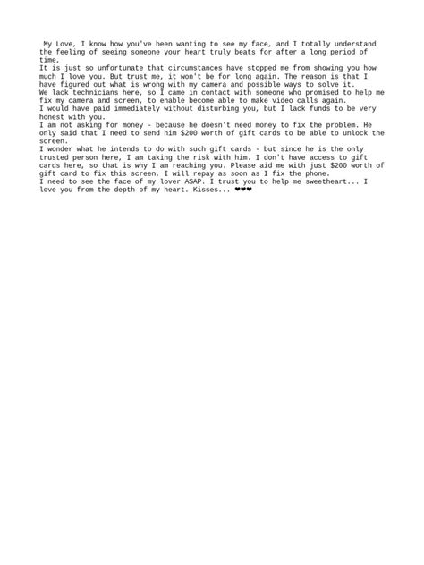 The author expresses a desire to video call their lover but is unable to due to camera issues with their phone. They have contacted a local technician who claims they can fix the camera issues if provided with $200 worth of gift cards, despite not actually needing money for the repairs. The author asks their lover to purchase the gift cards to pay the technician so the camera can be fixed and they can see their lover's face again, promising to repay the money. Phone Issues Format, Format For Video Call, Billing Format For Dating Gift Card, Phone Repair Billing Format, Birthday Billing Format For Yahoo, My Phone Camera Need Gift Card, Video Call Format For Yahoo, Prepaid Phone Format, Phone Spoil Format For Client