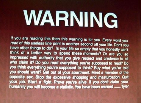 WARNING If you are reading this then this warning is for you. Every word you read of this useless fine print is another second off your life. Don't you have other things to do? Is your life so empty that you honestly can't think of a better way to spend these moments? Or are you so impressed with authority that you give respect and credence to all who claim it? Do you read everything you're supposed to read? Do you think everything you're supposed to think? Buy what you're told you should want? Project Mayhem, Club Quotes, Wild Movie, Marla Singer, It Happened One Night, Tyler Durden, This Is Your Life, You Have Been Warned, Hidden Messages